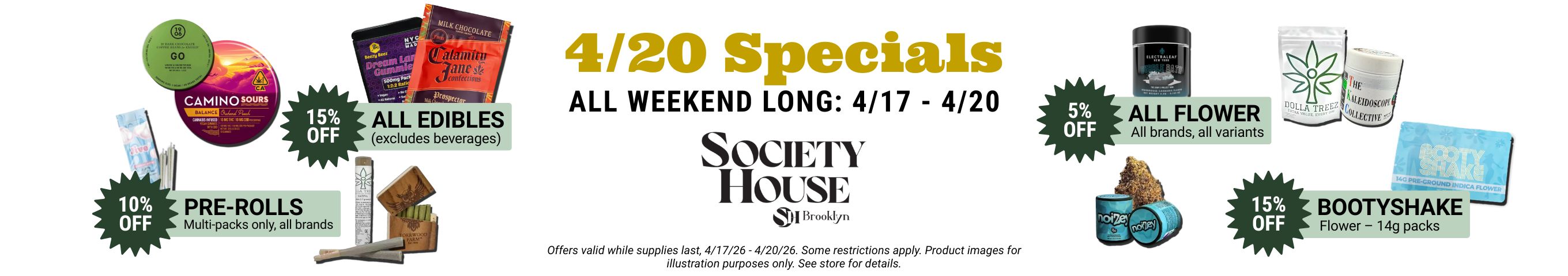 4 20 specials all weekend long, April 17 through 20. 15% off all edibles (excludes beverages); 15% off booty shake 14g flower packs; 10% off pre-roll multipacks; 5% off all flower. See store for details.