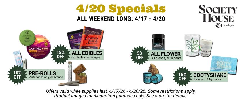 4 20 specials all weekend long, April 17 through 20. 15% off all edibles (excludes beverages); 15% off booty shake 14g flower packs; 10% off pre-roll multipacks; 5% off all flower. See store for details.